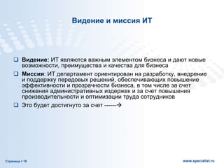 Страница  19 www.specialist.ru
Видение и миссия ИТ
 Видение: ИТ являются важным элементом бизнеса и дают новые
возможности, преимущества и качества для бизнеса
 Миссия: ИТ департамент ориентирован на разработку, внедрение
и поддержку передовых решений, обеспечивающих повышение
эффективности и прозрачности бизнеса, в том числе за счет
снижения административных издержек и за счет повышения
производительности и оптимизации труда сотрудников
 Это будет достигнуто за счет ------
 