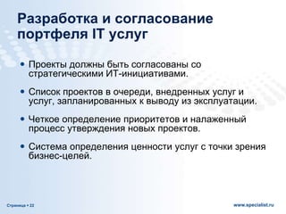 Страница  22 www.specialist.ru
Разработка и согласование
портфеля IT услуг
 Проекты должны быть согласованы со
стратегическими ИТ-инициативами.
 Список проектов в очереди, внедренных услуг и
услуг, запланированных к выводу из эксплуатации.
 Четкое определение приоритетов и налаженный
процесс утверждения новых проектов.
 Система определения ценности услуг с точки зрения
бизнес-целей.
 