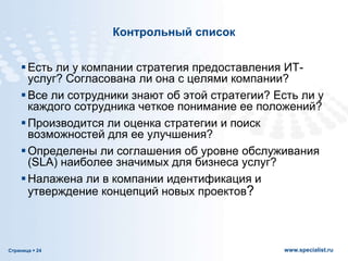 Страница  24 www.specialist.ru
Контрольный список
Есть ли у компании стратегия предоставления ИТ-
услуг? Согласована ли она с целями компании?
Все ли сотрудники знают об этой стратегии? Есть ли у
каждого сотрудника четкое понимание ее положений?
Производится ли оценка стратегии и поиск
возможностей для ее улучшения?
Определены ли соглашения об уровне обслуживания
(SLA) наиболее значимых для бизнеса услуг?
Налажена ли в компании идентификация и
утверждение концепций новых проектов?
 
