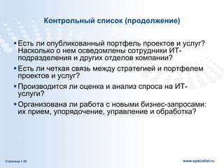 Страница  25 www.specialist.ru
Контрольный список (продолжение)
Есть ли опубликованный портфель проектов и услуг?
Насколько о нем осведомлены сотрудники ИТ-
подразделения и других отделов компании?
Есть ли четкая связь между стратегией и портфелем
проектов и услуг?
Производится ли оценка и анализ спроса на ИТ-
услуги?
Организована ли работа с новыми бизнес-запросами:
их прием, упорядочение, управление и обработка?
 