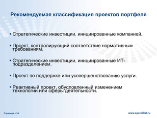 Страница  34 www.specialist.ru
Рекомендуемая классификация проектов портфеля
 Стратегические инвестиции, инициированные компанией.
 Проект, контролирующий соответствие нормативным
требованиям.
 Стратегические инвестиции, инициированные ИТ-
подразделением.
 Проект по поддержке или усовершенствованию услуги.
 Реактивный проект, обусловленный изменением
технологии или сферы деятельности.
 