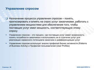 Страница  38 www.specialist.ru
Управление спросом
 Назначение процесса управления спросом – понять,
прогнозировать и влиять на спрос услуг заказчиками, работать с
управлением мощностями для обеспечения того, чтобы
поставщик услуг имел мощность, соответствующую этому
спросу
 Управление спросом – это процесс, где поставщик услуг имеет возможность
понять потребности заказчиков и использовать их в стратегии услуг для
реализации сервисного потенциала заказчика и дифференциации услуг
 Управление спросом использует анализ профилей бизнес активности (Patterns
of Business Activity) и Профилей пользователей (User Profiles)
 