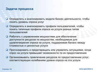 Страница  39 www.specialist.ru
Задачи процесса
 Определять и анализировать модели бизнес деятельности, чтобы
понять уровень спроса услуг
 Определять и анализировать профили пользователей, чтобы
понять типичные профили спроса на услуги разных типов
пользователей
 Работать с управлением мощностями для обеспечения
доступности ресурсов по мощностям, необходимым для
удовлетворения спроса на услуги, поддерживая баланс между
стоимостью и ценностью услуги
 Прогнозировать и предотвращать или управлять ситуациями, когда
спрос на услуги превышает возможности по их предоставлению
 Организовывать привлечение ресурсов по предоставлению услуг,
соответствующих колебаниям уровня спроса на эти услуги
 