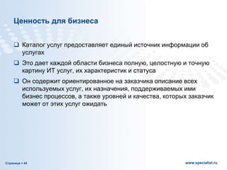 Страница  44 www.specialist.ru
Ценность для бизнеса
 Каталог услуг предоставляет единый источник информации об
услугах
 Это дает каждой области бизнеса полную, целостную и точную
картину ИТ услуг, их характеристик и статуса
 Он содержит ориентированное на заказчика описание всех
используемых услуг, их назначения, поддерживаемых ими
бизнес процессов, а также уровней и качества, которых заказчик
может от этих услуг ожидать
 