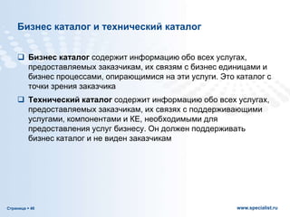 Страница  46 www.specialist.ru
Бизнес каталог и технический каталог
 Бизнес каталог содержит информацию обо всех услугах,
предоставляемых заказчикам, их связям с бизнес единицами и
бизнес процессами, опирающимися на эти услуги. Это каталог с
точки зрения заказчика
 Технический каталог содержит информацию обо всех услугах,
предоставляемых заказчикам, их связях с поддерживающими
услугами, компонентами и КЕ, необходимыми для
предоставления услуг бизнесу. Он должен поддерживать
бизнес каталог и не виден заказчикам
 