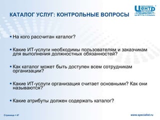 Страница  47 www.specialist.ru
КАТАЛОГ УСЛУГ: КОНТРОЛЬНЫЕ ВОПРОСЫ
 На кого рассчитан каталог?
 Какие ИТ-услуги необходимы пользователям и заказчикам
для выполнения должностных обязанностей?
 Как каталог может быть доступен всем сотрудникам
организации?
 Какие ИТ-услуги организация считает основными? Как они
называются?
 Какие атрибуты должен содержать каталог?
 