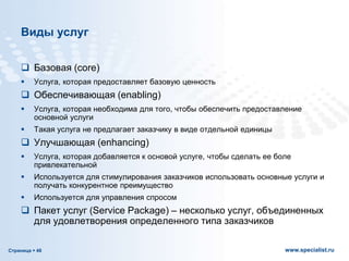 Страница  48 www.specialist.ru
Виды услуг
 Базовая (core)
 Услуга, которая предоставляет базовую ценность
 Обеспечивающая (enabling)
 Услуга, которая необходима для того, чтобы обеспечить предоставление
основной услуги
 Такая услуга не предлагает заказчику в виде отдельной единицы
 Улучшающая (enhancing)
 Услуга, которая добавляется к основой услуге, чтобы сделать ее боле
привлекательной
 Используется для стимулирования заказчиков использовать основные услуги и
получать конкурентное преимущество
 Используется для управления спросом
 Пакет услуг (Service Package) – несколько услуг, объединенных
для удовлетворения определенного типа заказчиков
 