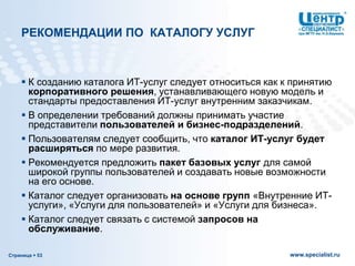 Страница  53 www.specialist.ru
РЕКОМЕНДАЦИИ ПО КАТАЛОГУ УСЛУГ
 К созданию каталога ИТ-услуг следует относиться как к принятию
корпоративного решения, устанавливающего новую модель и
стандарты предоставления ИТ-услуг внутренним заказчикам.
 В определении требований должны принимать участие
представители пользователей и бизнес-подразделений.
 Пользователям следует сообщить, что каталог ИТ-услуг будет
расширяться по мере развития.
 Рекомендуется предложить пакет базовых услуг для самой
широкой группы пользователей и создавать новые возможности
на его основе.
 Каталог следует организовать на основе групп «Внутренние ИТ-
услуги», «Услуги для пользователей» и «Услуги для бизнеса».
 Каталог следует связать с системой запросов на
обслуживание.
 