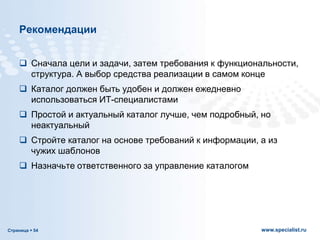 Страница  54 www.specialist.ru
Рекомендации
 Сначала цели и задачи, затем требования к функциональности,
структура. А выбор средства реализации в самом конце
 Каталог должен быть удобен и должен ежедневно
использоваться ИТ-специалистами
 Простой и актуальный каталог лучше, чем подробный, но
неактуальный
 Стройте каталог на основе требований к информации, а из
чужих шаблонов
 Назначьте ответственного за управление каталогом
 