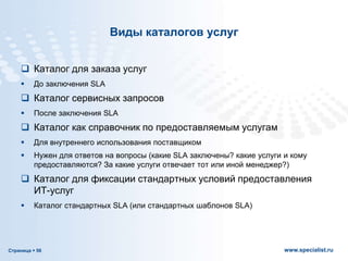 Страница  56 www.specialist.ru
Виды каталогов услуг
 Каталог для заказа услуг
 До заключения SLA
 Каталог сервисных запросов
 После заключения SLA
 Каталог как справочник по предоставляемым услугам
 Для внутреннего использования поставщиком
 Нужен для ответов на вопросы (какие SLA заключены? какие услуги и кому
предоставляются? За какие услуги отвечает тот или иной менеджер?)
 Каталог для фиксации стандартных условий предоставления
ИТ-услуг
 Каталог стандартных SLA (или стандартных шаблонов SLA)
 