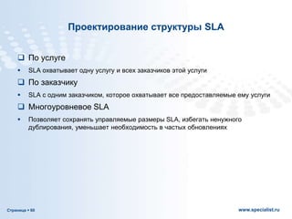 Страница  60 www.specialist.ru
Проектирование структуры SLA
 По услуге
 SLA охватывает одну услугу и всех заказчиков этой услуги
 По заказчику
 SLA с одним заказчиком, которое охватывает все предоставляемые ему услуги
 Многоуровневое SLA
 Позволяет сохранять управляемые размеры SLA, избегать ненужного
дублирования, уменьшает необходимость в частых обновлениях
 