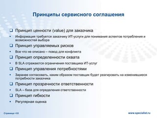 Страница  63 www.specialist.ru
Принципы сервисного соглашения
 Принцип ценности (value) для заказчика
 Информация требуется заказчику ИТ-услуги для понимания аспектов потребления и
возможностей выбора
 Принцип управляемых рисков
 Все что не описано – повод для конфликта
 Принцип определенности охвата
 В SLA отражаются ограничения поставщика ИТ-услуг
 Принцип управления потребностями
 Заранее согласовать, каким образом поставщик будет реагировать на изменившиеся
потребности заказчика
 Принцип прозрачности ответственности
 SLA – база для определения ответственности
 Принцип гибкости
 Регулярная оценка
 