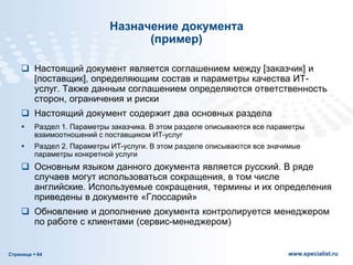 Страница  64 www.specialist.ru
Назначение документа
(пример)
 Настоящий документ является соглашением между [заказчик] и
[поставщик], определяющим состав и параметры качества ИТ-
услуг. Также данным соглашением определяются ответственность
сторон, ограничения и риски
 Настоящий документ содержит два основных раздела
 Раздел 1. Параметры заказчика. В этом разделе описываются все параметры
взаимоотношений с поставщиком ИТ-услуг
 Раздел 2. Параметры ИТ-услуги. В этом разделе описываются все значимые
параметры конкретной услуги
 Основным языком данного документа является русский. В ряде
случаев могут использоваться сокращения, в том числе
английские. Используемые сокращения, термины и их определения
приведены в документе «Глоссарий»
 Обновление и дополнение документа контролируется менеджером
по работе с клиентами (сервис-менеджером)
 