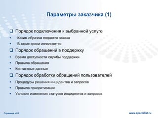 Страница  65 www.specialist.ru
Параметры заказчика (1)
 Порядок подключения к выбранной услуге
 Каким образом подается заявка
 В какие сроки исполняется
 Порядок обращений в поддержку
 Время доступности службы поддержки
 Правила обращения
 Контактные данные
 Порядок обработки обращений пользователей
 Процедуры решения инцидентов и запросов
 Правила приоритизации
 Условия изменения статусов инцидентов и запросов
 