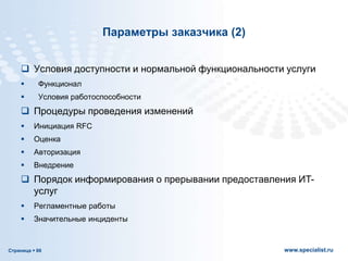 Страница  66 www.specialist.ru
Параметры заказчика (2)
 Условия доступности и нормальной функциональности услуги
 Функционал
 Условия работоспособности
 Процедуры проведения изменений
 Инициация RFC
 Оценка
 Авторизация
 Внедрение
 Порядок информирования о прерывании предоставления ИТ-
услуг
 Регламентные работы
 Значительные инциденты
 