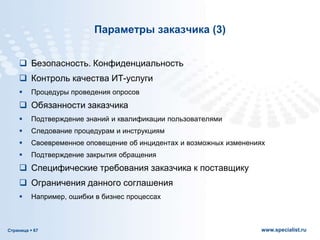 Страница  67 www.specialist.ru
Параметры заказчика (3)
 Безопасность. Конфиденциальность
 Контроль качества ИТ-услуги
 Процедуры проведения опросов
 Обязанности заказчика
 Подтверждение знаний и квалификации пользователями
 Следование процедурам и инструкциям
 Своевременное оповещение об инцидентах и возможных изменениях
 Подтверждение закрытия обращения
 Специфические требования заказчика к поставщику
 Ограничения данного соглашения
 Например, ошибки в бизнес процессах
 