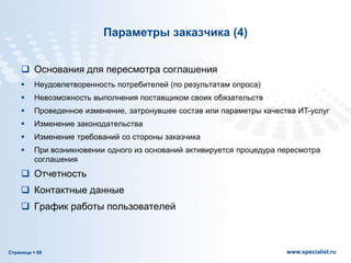 Страница  68 www.specialist.ru
Параметры заказчика (4)
 Основания для пересмотра соглашения
 Неудовлетворенность потребителей (по результатам опроса)
 Невозможность выполнения поставщиком своих обязательств
 Проведенное изменение, затронувшее состав или параметры качества ИТ-услуг
 Изменение законодательства
 Изменение требований со стороны заказчика
 При возникновении одного из оснований активируется процедура пересмотра
соглашения
 Отчетность
 Контактные данные
 График работы пользователей
 