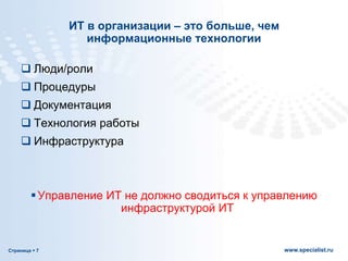 Страница  7 www.specialist.ru
ИТ в организации – это больше, чем
информационные технологии
 Люди/роли
 Процедуры
 Документация
 Технология работы
 Инфраструктура
Управление ИТ не должно сводиться к управлению
инфраструктурой ИТ
 