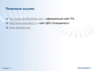 Страница  71 www.specialist.ru
Полезные ссылки
 http://www.itil-officialsite.com – официальный сайт ITIL
 http://www.specialist.ru – сайт ЦКО «Специалист»
 www.ddintsis.com
 