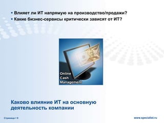 Страница  9 www.specialist.ru
Каково влияние ИТ на основную
деятельность компании
 Влияет ли ИТ напрямую на производство/продажи?
 Какие бизнес-сервисы критически зависят от ИТ?
 