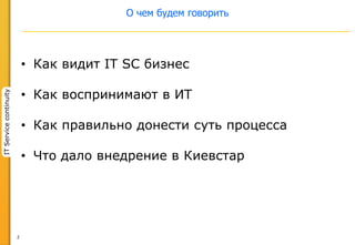 2
ITServicecontinuity
О чем будем говорить
• Как видит IT SC бизнес
• Как воспринимают в ИТ
• Как правильно донести суть процесса
• Что дало внедрение в Киевстар
 