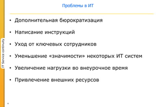 4
ITServicecontinuity
Проблемы в ИТ
• Дополнительная бюрократизация
• Написание инструкций
• Уход от ключевых сотрудников
• Уменьшение «значимости» некоторых ИТ систем
• Увеличение нагрузки во внеурочное время
• Привлечение внешних ресурсов
 