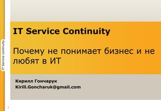 1
ITServicecontinuity
Кирилл Гончарук
Kirill.Goncharuk@gmail.com
IT Service Continuity
Почему не понимает бизнес и не
любят в ИТ
 