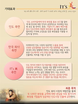 기대효과
최종 목적
인도 뷰티 시장의 재발견을 통해
두 나라간 화장품 교역에 대한 관심을 더욱 환기시켜
화장품 기업들의 성공적인 인도시장 진출에 공헌한다.
인도 측면
한국 회사
측면
IT’s 美
측면
인도 현지의 번화가 및 미용제품 시장을 방문하여
유통망을 파악하고, 성공을 거둔 몇몇 다국적 화장품
기업들의 현지전략과, 그에 대한 인도 소비자의 피드백
을 피부로 느끼는 값진 경험을 한다, 이는 우리가
국내 화장품의 인도 진출을 선도하는 글로벌 인재로
발돋움 하는데 매우 큰 경험이 될 것임을 확신한다.
미개척지인 인도 시장의 성공적인 수출을 통해
진정한 글로벌화를 성공시켜 기업 경쟁력을 제고하며
국내의 과잉 경쟁에서 벗어나 지속성장을 꾀할 수 있다.
또한 인도에서의 수익 모델 정착을 시초로 다른 해외
진출에도 박차를 가할 수 있다.
인도 소비자들에게 한국 화장품 홍보 UCC를 접하
게 해 한국에 대한 인식이 긍정적으로 자리매김 하도
록 유도 할 것이다. 또한, 기업이 IT’s 美의 제안서를
받고 인도인에게 적합한 화장품의 출시를 함으로써
합리적인 가격에 고성능을 갖춘 화장품을 사용할 수
있게 될 것이다.
 