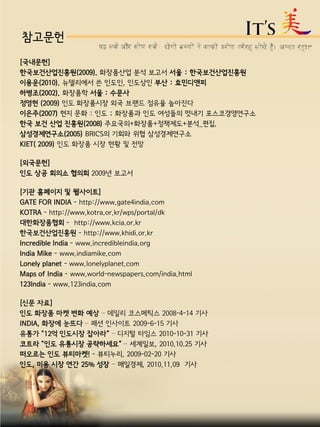 참고문헌
[국내문헌]
한국보건산업진흥원(2009). 화장품산업 분석 보고서 서울 : 한국보건산업진흥원
이용운(2010). 뉴델리에서 쓴 인도인, 인도상인 부산 : 효민디앤피
하병조(2002). 화장품학 서울 : 수문사
정영현 (2009) 인도 화장품시장 외국 브랜드 점유율 높아진다
이은주(2007) 현지 문화 : 인도 ; 화장품과 인도 여성들의 멋내기 포스코경영연구소
한국 보건 산업 진흥원(2008) 주요국의+화장품+정책제도+분석_편집,
삼성경제연구소(2005) BRICS의 기회와 위협 삼성경제연구소
KIET( 2009) 인도 화장품 시장 현황 및 전망
[외국문헌]
인도 상공 회의소 협의회 2009년 보고서
[기관 홈페이지 및 웹사이트]
GATE FOR INDIA - http://www.gate4india.com
KOTRA - http://www.kotra.or.kr/wps/portal/dk
대한화장품협회 - http://www.kcia.or.kr
한국보건산업진흥원 - http://www.khidi.or.kr
Incredible India - www.incredibleindia.org
India Mike - www.indiamike.com
Lonely planet - www.lonelyplanet.com
Maps of India - www.world-newspapers.com/india.html
123India - www.123india.com
[신문 자료]
인도 화장품 마켓 변화 예상 – 데일리 코스메틱스 2008-4-14 기사
INDIA, 화장에 눈뜨다 – 패션 인사이트 2009-6-15 기사
유통가 "12억 인도시장 잡아라“ – 디지털 타임스 2010-10-31 기사
코트라 "인도 유통시장 공략하세요“ – 세계일보, 2010.10.25 기사
떠오르는 인도 뷰티마켓! - 뷰티누리, 2009-02-20 기사
인도, 미용 시장 연간 25% 성장 – 매일경제, 2010.11.09 기사
 
