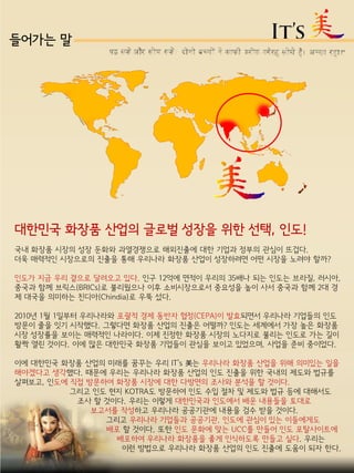 들어가는 말
대한민국 화장품 산업의 글로벌 성장을 위한 선택, 인도!
국내 화장품 시장의 성장 둔화와 과열경쟁으로 해외진출에 대한 기업과 정부의 관심이 뜨겁다.
더욱 매력적인 시장으로의 진출을 통해 우리나라 화장품 산업이 성장하려면 어떤 시장을 노려야 할까?
인도가 지금 우리 곁으로 달려오고 있다. 인구 12억에 면적이 우리의 35배나 되는 인도는 브라질, 러시아,
중국과 함께 브릭스(BRICs)로 불리웠으나 이후 소비시장으로서 중요성을 높이 사서 중국과 함께 2대 경
제 대국을 의미하는 친디아(Chindia)로 우뚝 섰다.
2010년 1월 1일부터 우리나라와 포괄적 경제 동반자 협정(CEPA)이 발효되면서 우리나라 기업들의 인도
방문이 줄을 잇기 시작했다. 그렇다면 화장품 산업의 진출은 어떨까? 인도는 세계에서 가장 높은 화장품
시장 성장률을 보이는 매력적인 나라이다. 이제 진정한 화장품 시장의 노다지로 불리는 인도로 가는 길이
활짝 열린 것이다. 이에 많은 대한민국 화장품 기업들이 관심을 보이고 있었으며, 사업을 준비 중이었다.
이에 대한민국 화장품 산업의 미래를 꿈꾸는 우리 IT’s 美는 우리나라 화장품 산업을 위해 의미있는 일을
해야겠다고 생각했다. 때문에 우리는 우리나라 화장품 산업의 인도 진출을 위한 국내의 제도와 법규를
살펴보고, 인도에 직접 방문하여 화장품 시장에 대한 다방면의 조사와 분석을 할 것이다.
그리고 인도 현지 KOTRA도 방문하여 인도 수입 절차 및 제도와 법규 등에 대해서도
조사 할 것이다. 우리는 이렇게 대한민국과 인도에서 배운 내용들을 토대로
보고서를 작성하고 우리나라 공공기관에 내용을 검수 받을 것이다.
그리고 우리나라 기업들과 공공기관, 인도에 관심이 있는 이들에게도
배포 할 것이다. 또한 인도 문화에 맞는 UCC를 만들어 인도 포탈사이트에
배포하여 우리나라 화장품을 좋게 인식하도록 만들고 싶다. 우리는
이런 방법으로 우리나라 화장품 산업의 인도 진출에 도움이 되자 한다.
 