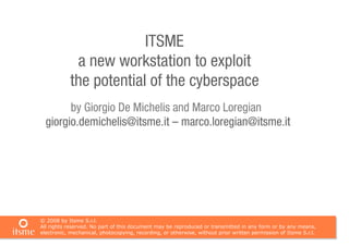 ITSME
             a new workstation to exploit
            the potential of the cyberspace
        by Giorgio De Michelis and Marco Loregian
  giorgio.demichelis@itsme.it – marco.loregian@itsme.it




© 2008 by Itsme S.r.l.
All rights reserved. No part of this document may be reproduced or transmitted in any form or by any means,
electronic, mechanical, photocopying, recording, or otherwise, without prior written permission of Itsme S.r.l.
 