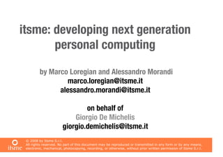 itsme: developing next generation
       personal computing

         by Marco Loregian and Alessandro Morandi
                 marco.loregian@itsme.it
               alessandro.morandi@itsme.it

                                on behalf of
                            Giorgio De Michelis
                        giorgio.demichelis@itsme.it
 © 2008 by Itsme S.r.l.
 All rights reserved. No part of this document may be reproduced or transmitted in any form or by any means,
 electronic, mechanical, photocopying, recording, or otherwise, without prior written permission of Itsme S.r.l.
 