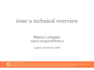 itsme: a technical overview

                                 Marco Loregian
                            marco.loregian@itsme.it

                                 Lugano, October 8, 2009




© 2008 by Itsme S.r.l.
All rights reserved. No part of this document may be reproduced or transmitted in any form or by any means, electronic,
mechanical, photocopying, recording, or otherwise, without prior written permission of Itsme S.r.l.
 