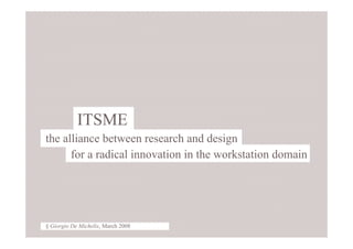 1 § Giorgio De Michelis, March 2008




            ITSME
the alliance between research and design
      for a radical innovation in the workstation domain




§ Giorgio De Michelis, March 2008
 