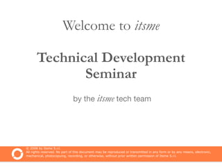 Welcome to itsme

      Technical Development
             Seminar
                              by the itsme tech team




© 2008 by Itsme S.r.l.
All rights reserved. No part of this document may be reproduced or transmitted in any form or by any means, electronic,
mechanical, photocopying, recording, or otherwise, without prior written permission of Itsme S.r.l.
 