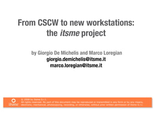 From CSCW to new workstations:
       the itsme project

         by Giorgio De Michelis and Marco Loregian
                giorgio.demichelis@itsme.it
                  marco.loregian@itsme.it




© 2008 by Itsme S.r.l.
All rights reserved. No part of this document may be reproduced or transmitted in any form or by any means,
electronic, mechanical, photocopying, recording, or otherwise, without prior written permission of Itsme S.r.l.
 