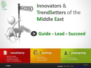 ©ITSME
Innovators &
TrendSetters of the
Middle East
Guide - Lead - Succeed
Coaching
• Life Coaching
• Business Coaching
• Security Training
Consultancy
• Security Strategy
• Strategy Consultancy
• Youth Communication
• Experts on the Middle East
Campaigning
• Cause Branding
• Youth Campaigning
Contact Us
Our offices : Beirut/ Paris - Email: contact@itsme.me
 