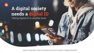 A digital society
needs a digital ID
Taking digital ID to another level
Sylvie Vandevelde | Head of Marketing & Communication | Belgian Mobile ID
A digital society
needs a digital ID
Taking digital ID to another level
Sylvie Vandevelde | Head of Marketing & Communication | Belgian Mobile ID
 
