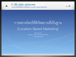 IT เพื่อ SMEs แหงอนาคต 
การตลาดโดยใชพิกัดสถานที่เปนฐาน (Location Based Marketing) 




    การตลาดโดยใชพิกัดสถานที่เปนฐาน 
      (Location Based Marketing) 
                                     อธิศ ปทุมวรรณ 
                           คณะวิทยาการจัดการและสารสนเทศศาสตร 
                                    มหาวิทยาลัยนเรศวร 
 