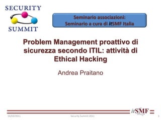 Seminario associazioni:
Seminario a cura di itSMF Italia
Problem Management proattivo di
sicurezza secondo ITIL: attività di
Ethical Hacking
Andrea Praitano
14/03/2011 Security Summit 2011 1
 