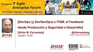 [DevOps (y DevSecOps) e ITSM, el Feedback
desde Producción y Seguridad a Desarrollo]
[Victor M. Fernandez] @vfernandezg
Sesión: 13:00
 