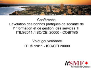 Conférence
L'évolution des bonnes pratiques de sécurité de
   l'information et de gestion des services TI
      ITIL®2011 / ISO/CEI 20000 - COBIT®5

              Volet gouvernance
         ITIL® :2011 - ISO/CEI 20000
 