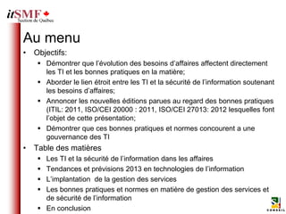 Au menu
• Objectifs:
    Démontrer que l’évolution des besoins d’affaires affectent directement
     les TI et les bonnes pratiques en la matière;
    Aborder le lien étroit entre les TI et la sécurité de l’information soutenant
     les besoins d’affaires;
    Annoncer les nouvelles éditions parues au regard des bonnes pratiques
     (ITIL: 2011, ISO/CEI 20000 : 2011, ISO/CEI 27013: 2012 lesquelles font
     l’objet de cette présentation;
    Démontrer que ces bonnes pratiques et normes concourent a une
     gouvernance des TI
• Table des matières
    Les TI et la sécurité de l’information dans les affaires
    Tendances et prévisions 2013 en technologies de l’information
    L’implantation de la gestion des services
    Les bonnes pratiques et normes en matière de gestion des services et
     de sécurité de l’information
    En conclusion
 