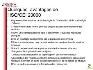 Quelques avantages de
l’ISO/CEI 20000
•   Alignement des services de technologie de l'information et de la stratégie
    d'affaires;
•   Création d'un cadre formel pour les projets actuels d'amélioration des
    services
•   Fournit une comparaison de type « benchmark » avec les meilleures
    pratiques
•   Crée un avantage concurrentiel via la promotion de services
•   Réduction du risque et donc le coût en termes de réception de services
    externes
•   Grâce à la création d'une approche standard uniforme, aide aux
    changements organisationnels majeurs
•    Contribue à l’amélioration de la perception des services rendus
•   Amélioration des relations entre les différents départements grâce à une
    meilleure définition et clarté des responsabilité et de la portée de chacun
•   Offre un cadre stable pour la formation des ressources
 