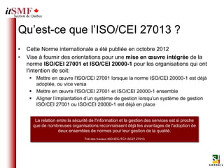 Qu’est-ce que l’ISO/CEI 27013 ?
•   Cette Norme internationale a été publiée en octobre 2012
•   Vise à fournir des orientations pour une mise en œuvre intégrée de la
    norme ISO/CEI 27001 et ISO/CEI 20000-1 pour les organisations qui ont
    l'intention de soit:
      Mettre en œuvre l'ISO/CEI 27001 lorsque la norme ISO/CEI 20000-1 est déjà
       adoptée, ou vice versa
      Mettre en œuvre l'ISO/CEI 27001 et ISO/CEI 20000-1 ensemble
      Aligner l’implantation d’un système de gestion lorsqu’un système de gestion
       ISO/CEI 27001 ou ISO/CEI 20000-1 est déjà en place


       La relation entre la sécurité de l'information et la gestion des services est si proche
      que de nombreuses organisations reconnaissent déjà les avantages de l'adoption de
                    deux ensembles de normes pour leur gestion de la qualité.
                                 Tiré des travaux ISO-IECJTC1-SC27 27013
 