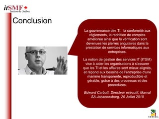 Conclusion
             La gouvernance des TI, la conformité aux
                règlements, la reddition de comptes
               améliorée ainsi que la vérification sont
              devenues les pierres angulaires dans la
              prestation de services informatiques aux
                             entreprises.

             La notion de gestion des services IT (ITSM)
              vise à aider les organisations à s'assurer
             que les TI et les affaires sont mieux alignés,
             et répond aux besoins de l'entreprise d'une
                manière transparente, reproductible et
                gérable, grâce à des processus et des
                              procédures.

             Edward Carbutt, Directeur exécutif, Marval
                SA Johannesburg, 20 Juillet 2010
 