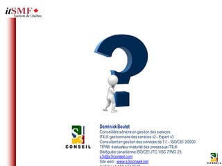 Dominick Boutet
Conseillère séniore en gestion des services
ITIL® gestionnaire des services v2 - Expert v3
Consultant en gestion des services de T.I. - ISO/CEI 20000
TIPA® évaluateur maturité des processus ITIL®
Déléguée canadienne ISO/CEI JTC 1/SC 7/WG 25
s3i@s3iconseil.com
Site web : www.s3iconseil.net
 