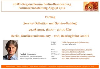 itSMF-Regionalforum Berlin-Brandenburg
              Forumsveranstaltung August 2012

                                                             Vortrag

                          ‚Service-Definition und Service-Katalog‘

                                   23.08.2012, 18:00 – 20:00 Uhr

        Berlin, Kurfürstendamm 207 – 208, BearingPoint GmbH
                                                                       E-Mail           Paul.G.Huppertz@servicEvolution.com
                                                                       Mobile           +49-1520-9 84 59 62


                                                                       XING             https://www.xing.com/profile/PaulG_Huppertz
                                                                       SlideShare       http://www.slideshare.net/PaulGHz
                     Paul G. Huppertz                                  CIO Netzwerk http://netzwerk.cio.de/profil/paul_g__huppertz
                     ICT-Consultant & System Architect                 yasni        http://person.yasni.de/paul-g.-huppertz-251032.htm
                     Service Composer & Meta Service Provider          LinkedIn     http://www.linkedin.com/in/paulghuppertz


                                                                                                                                               1
servicEvolution – Schöne Aussicht 41 – 65396 Walluf - Deutschland | E-Mail: Paul.G.Huppertz@servicEvolution.com | Mobile +49-1520-9 84 59 62
 