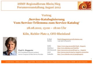 itSMF-Regionalforum Rhein/Sieg
                   Forumsveranstaltung August 2012

                               Vortrag
                      ‚Service-Katalogisierung
             Vom Service-Trilemma zum Service-Katalog‘
                                    28.08.2012, 13:00 – 18:00 Uhr

                             Köln, Riehler Platz 2, OFD Rheinland
                                                                       E-Mail           Paul.G.Huppertz@servicEvolution.com
                                                                       Mobile           +49-1520-9 84 59 62


                                                                       XING             https://www.xing.com/profile/PaulG_Huppertz
                                                                       SlideShare       http://www.slideshare.net/PaulGHz
                     Paul G. Huppertz                                  CIO Netzwerk http://netzwerk.cio.de/profil/paul_g__huppertz
                     ICT-Consultant & System Architect                 yasni        http://person.yasni.de/paul-g.-huppertz-251032.htm
                     Service Composer & Meta Service Provider          LinkedIn     http://www.linkedin.com/in/paulghuppertz


                                                                                                                                               1
servicEvolution – Schöne Aussicht 41 – 65396 Walluf - Deutschland | E-Mail: Paul.G.Huppertz@servicEvolution.com | Mobile +49-1520-9 84 59 62
 