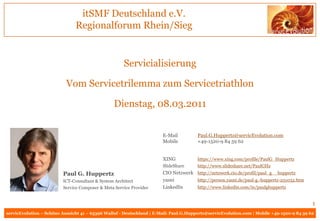 itSMF Deutschland e.V.
                               Regionalforum Rhein/Sieg


                                                     Servicialisierung

                           Vom Servicetrilemma zum Servicetriathlon

                                                 Dienstag, 08.03.2011


                                                                       E-Mail          Paul.G.Huppertz@servicEvolution.com
                                                                       Mobile          +49-1520-9 84 59 62


                                                                       XING            https://www.xing.com/profile/PaulG_Huppertz
                                                                       SlideShare      http://www.slideshare.net/PaulGHz
                         Paul G. Huppertz                              CIO Netzwerk http://netzwerk.cio.de/profil/paul_g__huppertz
                         ICT-Consultant & System Architect             yasni        http://person.yasni.de/paul-g.-huppertz-251032.htm
                         Service Composer & Meta Service Provider      LinkedIn     http://www.linkedin.com/in/paulghuppertz


                                                                                                                                           1
servicEvolution – Schöne Aussicht 41 – 65396 Walluf - Deutschland | E-Mail: Paul.G.Huppertz@servicEvolution.com | Mobile +49-1520-9 84 59 62
 